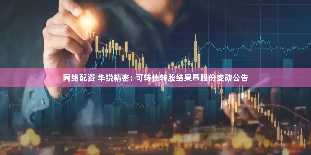 网络配资 华锐精密: 可转债转股结果暨股份变动公告