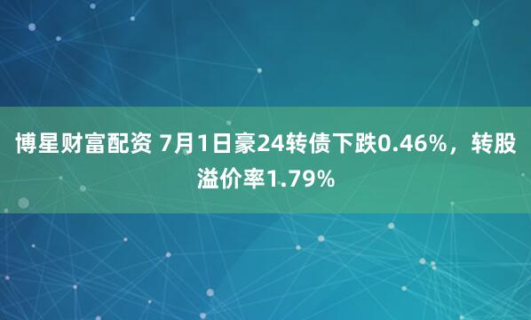 博星财富配资 7月1日豪24转债下跌0.46%，转股溢价率1.79%