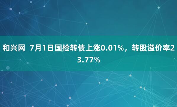 和兴网  7月1日国检转债上涨0.01%，转股溢价率23.77%