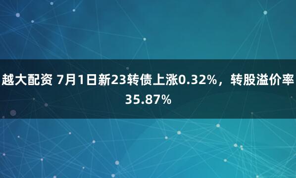 越大配资 7月1日新23转债上涨0.32%，转股溢价率35.87%