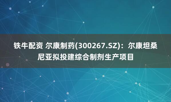 铁牛配资 尔康制药(300267.SZ)：尔康坦桑尼亚拟投建综合制剂生产项目