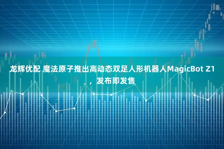 龙辉优配 魔法原子推出高动态双足人形机器人MagicBot Z1，发布即发售