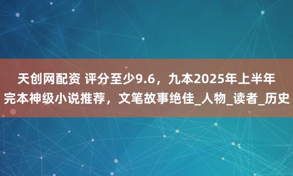 天创网配资 评分至少9.6，九本2025年上半年完本神级小说推荐，文笔故事绝佳_人物_读者_历史