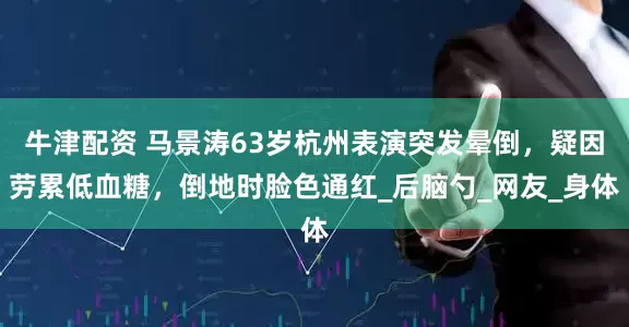 牛津配资 马景涛63岁杭州表演突发晕倒，疑因劳累低血糖，倒地时脸色通红_后脑勺_网友_身体