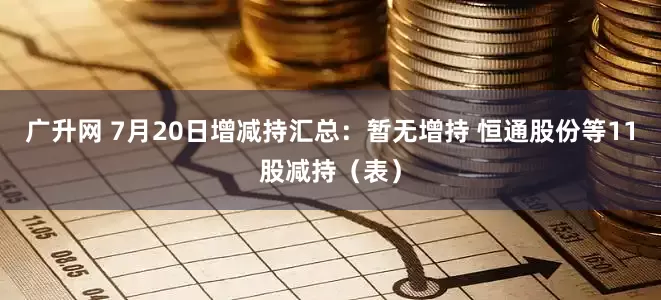 广升网 7月20日增减持汇总：暂无增持 恒通股份等11股减持（表）