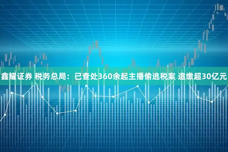 鑫耀证券 税务总局：已查处360余起主播偷逃税案 追缴超30亿元