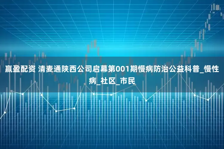 赢盈配资 清麦通陕西公司启幕第001期慢病防治公益科普_慢性病_社区_市民