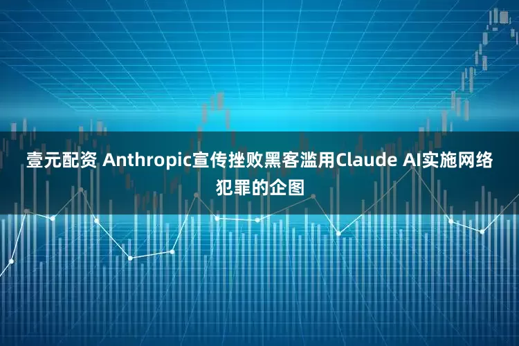 壹元配资 Anthropic宣传挫败黑客滥用Claude AI实施网络犯罪的企图