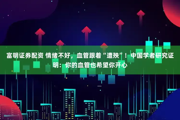 富明证券配资 情绪不好，血管跟着“遭殃”！中国学者研究证明：你的血管也希望你开心