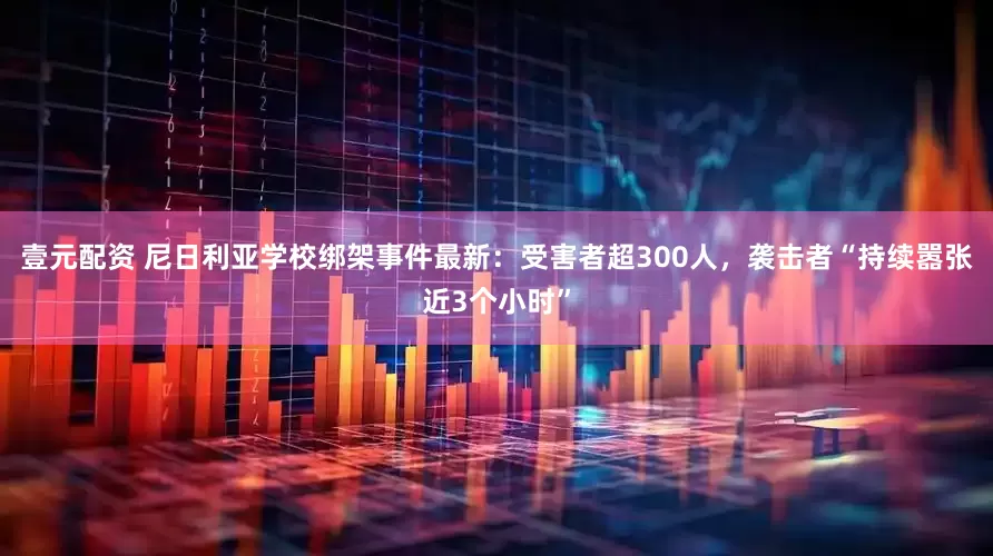 壹元配资 尼日利亚学校绑架事件最新：受害者超300人，袭击者“持续嚣张近3个小时”