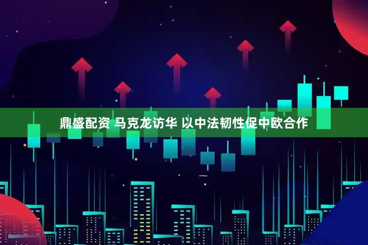 鼎盛配资 马克龙访华 以中法韧性促中欧合作