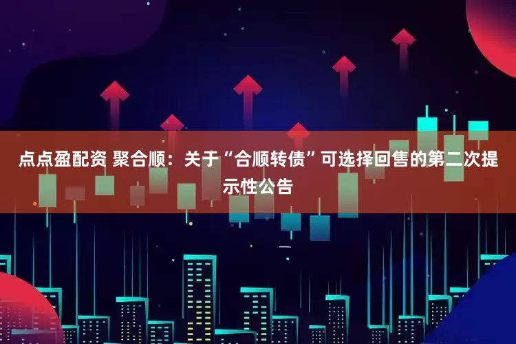 点点盈配资 聚合顺：关于“合顺转债”可选择回售的第二次提示性公告