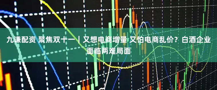 九谦配资 聚焦双十一｜又想电商增量 又怕电商乱价？白酒企业面临两难局面