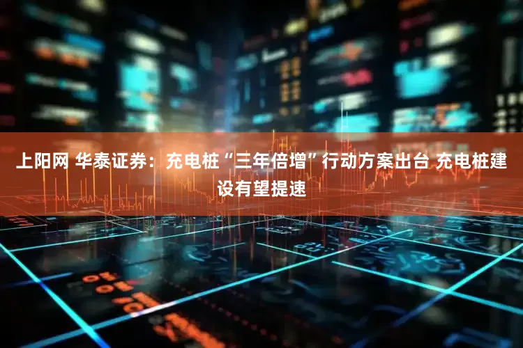 上阳网 华泰证券：充电桩“三年倍增”行动方案出台 充电桩建设有望提速