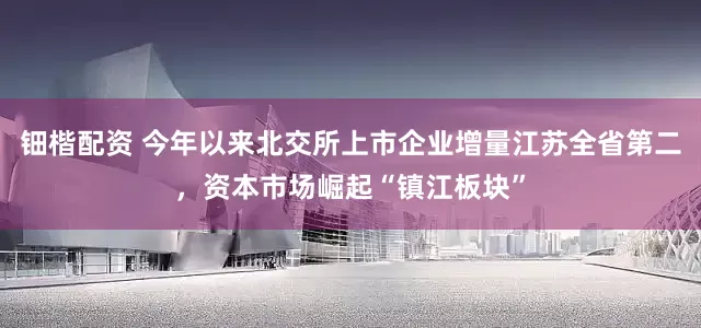 钿楷配资 今年以来北交所上市企业增量江苏全省第二，资本市场崛起“镇江板块”