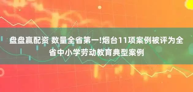 盘盘赢配资 数量全省第一!烟台11项案例被评为全省中小学劳动教育典型案例