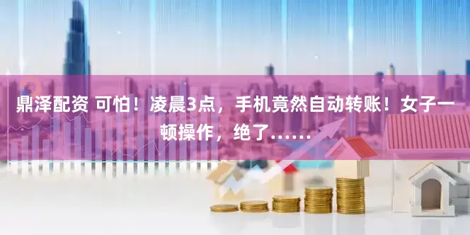 鼎泽配资 可怕！凌晨3点，手机竟然自动转账！女子一顿操作，绝了……