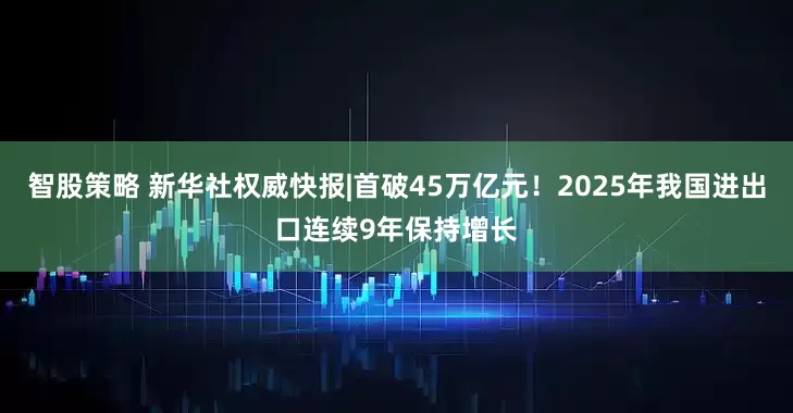 智股策略 新华社权威快报|首破45万亿元！2025年我国进出口连续9年保持增长