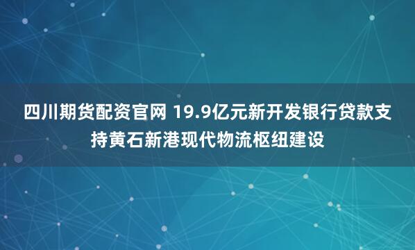 四川期货配资官网 19.9亿元新开发银行贷款支持黄石新港现代物流枢纽建设