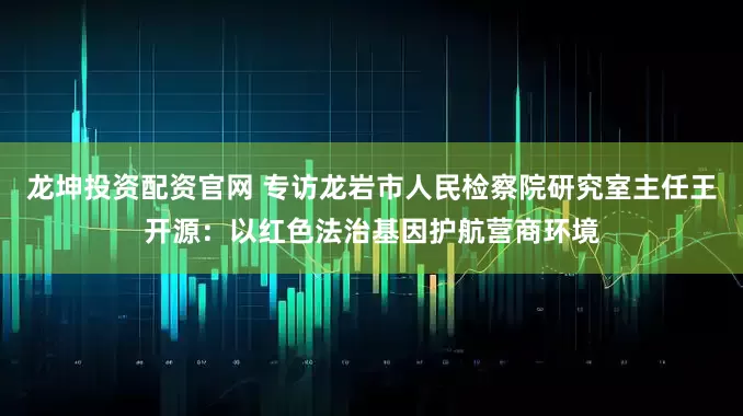 龙坤投资配资官网 专访龙岩市人民检察院研究室主任王开源：以红色法治基因护航营商环境