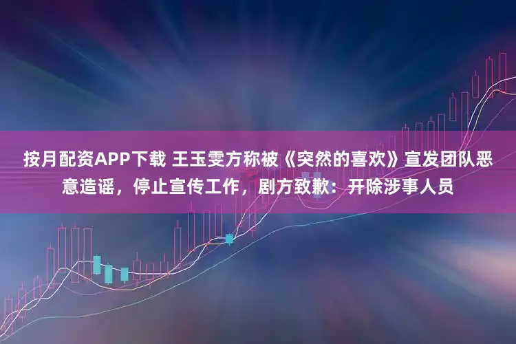 按月配资APP下载 王玉雯方称被《突然的喜欢》宣发团队恶意造谣，停止宣传工作，剧方致歉：开除涉事人员