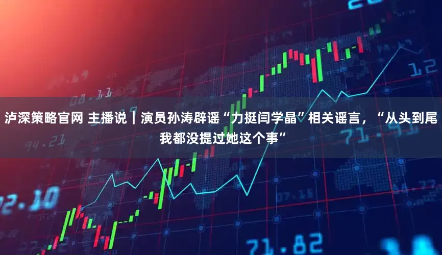 泸深策略官网 主播说｜演员孙涛辟谣“力挺闫学晶”相关谣言，“从头到尾 我都没提过她这个事”