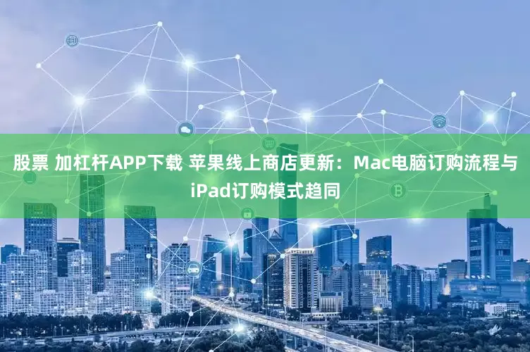 股票 加杠杆APP下载 苹果线上商店更新：Mac电脑订购流程与iPad订购模式趋同