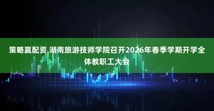 策略赢配资 湖南旅游技师学院召开2026年春季学期开学全体教职工大会