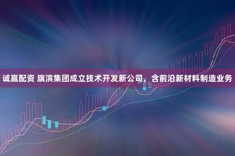 诚赢配资 旗滨集团成立技术开发新公司，含前沿新材料制造业务